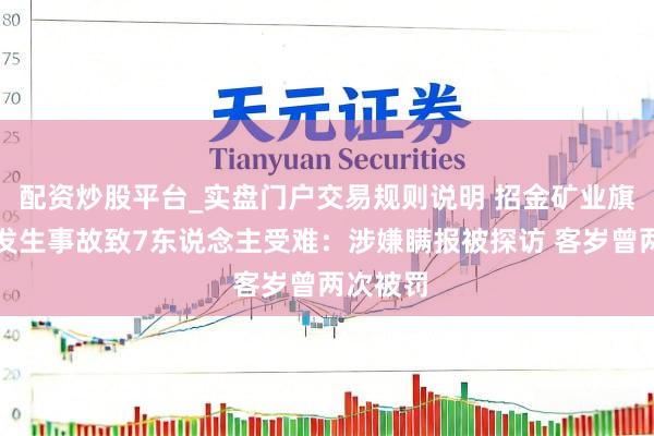 配资炒股平台_实盘门户交易规则说明 招金矿业旗下金矿发生事故致7东说念主受难：涉嫌瞒报被探访 客岁曾两次被罚