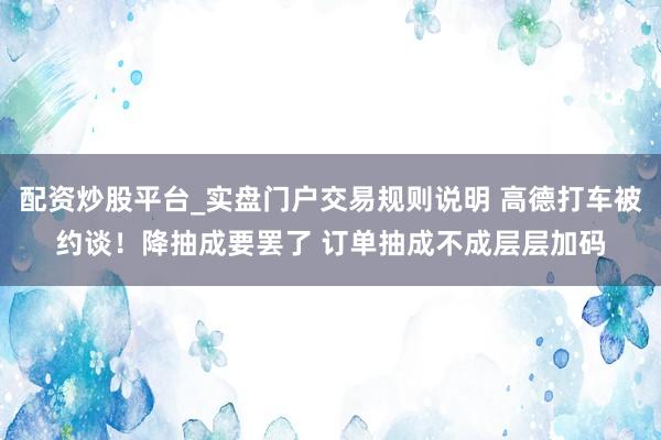 配资炒股平台_实盘门户交易规则说明 高德打车被约谈!降抽成要罢了 订单抽成不成层层加码
