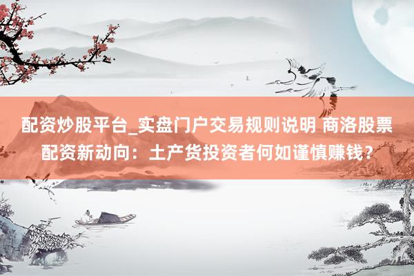 配资炒股平台_实盘门户交易规则说明 商洛股票配资新动向：土产货投资者何如谨慎赚钱？