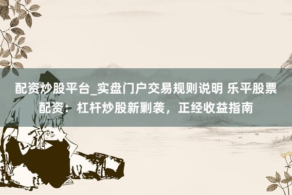 配资炒股平台_实盘门户交易规则说明 乐平股票配资：杠杆炒股新剿袭，正经收益指南