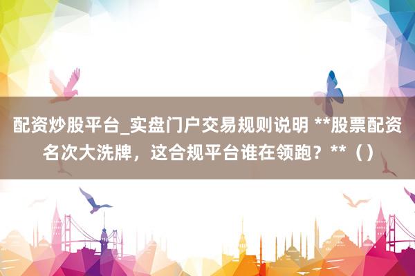 配资炒股平台_实盘门户交易规则说明 **股票配资名次大洗牌，这合规平台谁在领跑？**（）