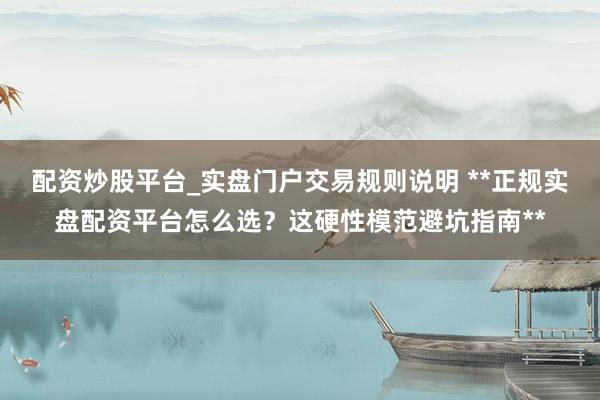 配资炒股平台_实盘门户交易规则说明 **正规实盘配资平台怎么选？这硬性模范避坑指南**