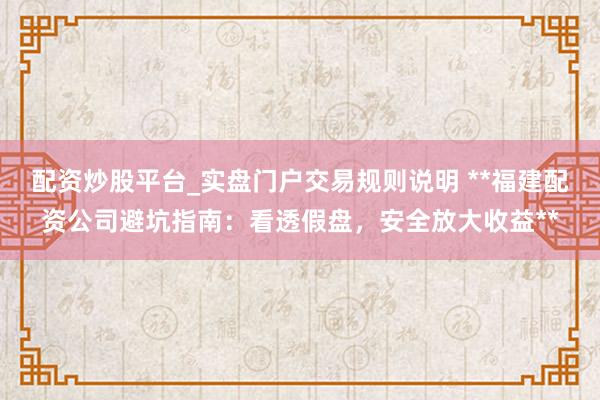 配资炒股平台_实盘门户交易规则说明 **福建配资公司避坑指南：看透假盘，安全放大收益**