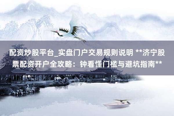 配资炒股平台_实盘门户交易规则说明 **济宁股票配资开户全攻略：钟看懂门槛与避坑指南**