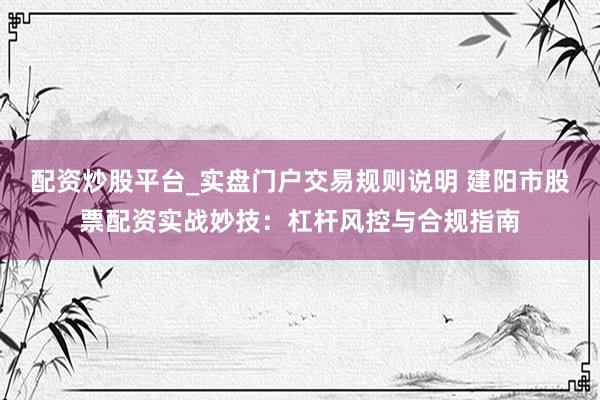 配资炒股平台_实盘门户交易规则说明 建阳市股票配资实战妙技：杠杆风控与合规指南