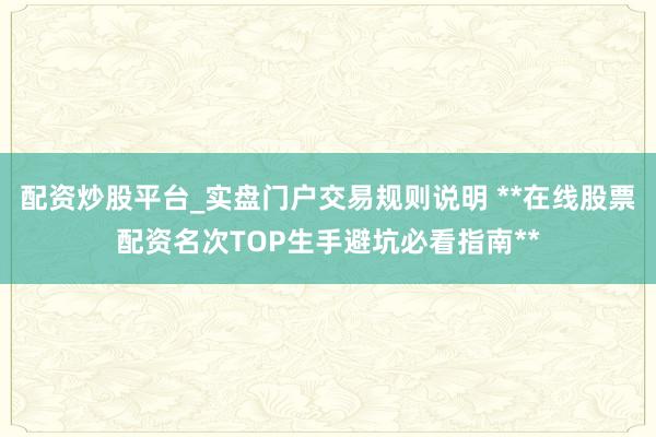 配资炒股平台_实盘门户交易规则说明 **在线股票配资名次TOP生手避坑必看指南**