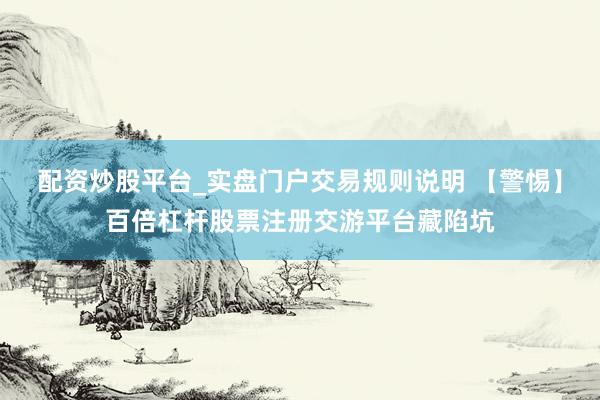 配资炒股平台_实盘门户交易规则说明 【警惕】百倍杠杆股票注册交游平台藏陷坑