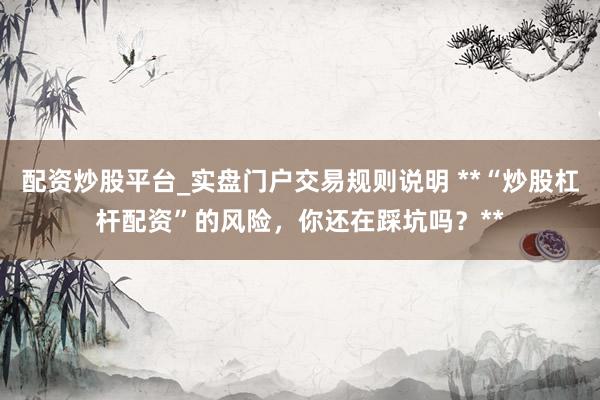 配资炒股平台_实盘门户交易规则说明 **“炒股杠杆配资”的风险，你还在踩坑吗？**
