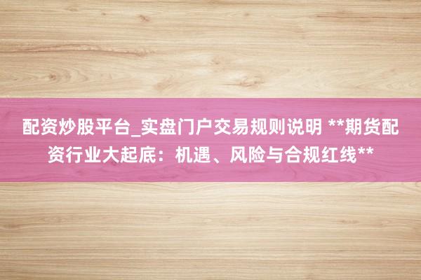 配资炒股平台_实盘门户交易规则说明 **期货配资行业大起底：机遇、风险与合规红线**
