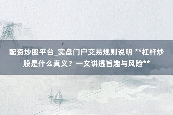 配资炒股平台_实盘门户交易规则说明 **杠杆炒股是什么真义？一文讲透旨趣与风险**