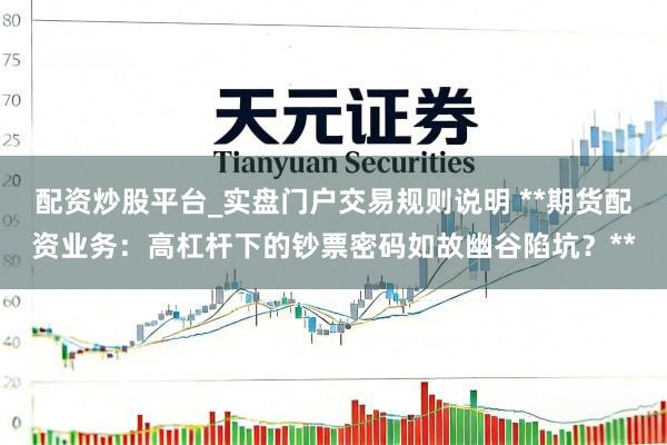 配资炒股平台_实盘门户交易规则说明 **期货配资业务:高杠杆下的钞票密码如故幽谷陷坑?**