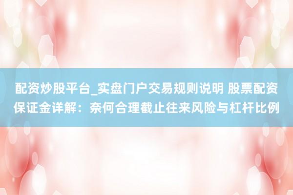 配资炒股平台_实盘门户交易规则说明 股票配资保证金详解：奈何合理截止往来风险与杠杆比例